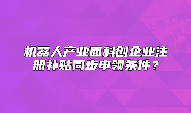 機器人產(chǎn)業(yè)園科創(chuàng)企業(yè)注冊補貼同步申領(lǐng)條件？