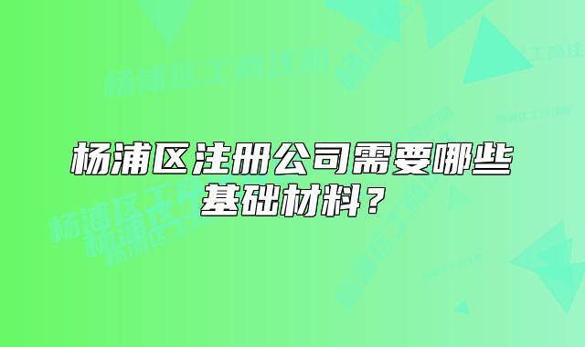 楊浦區(qū)注冊公司需要哪些基礎(chǔ)材料？