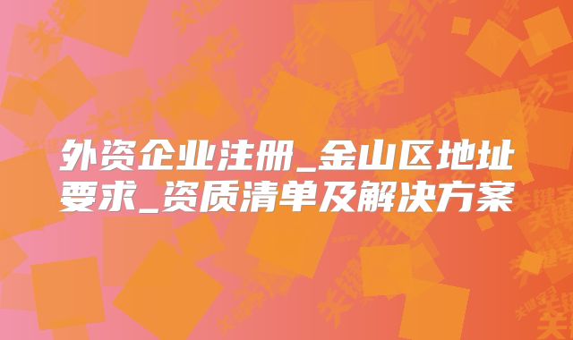 外資企業(yè)注冊_金山區(qū)地址要求_資質(zhì)清單及解決方案
