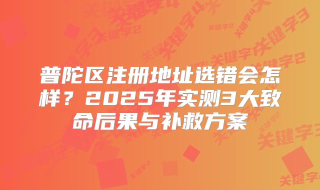 普陀區(qū)注冊地址選錯會怎樣？2025年實測3大致命后果與補救方案