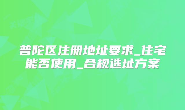 普陀區(qū)注冊地址要求_住宅能否使用_合規(guī)選址方案