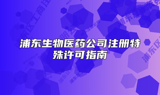 浦東生物醫(yī)藥公司注冊特殊許可指南