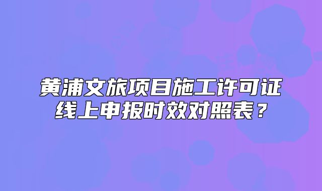黃浦文旅項(xiàng)目施工許可證線上申報(bào)時(shí)效對(duì)照表？