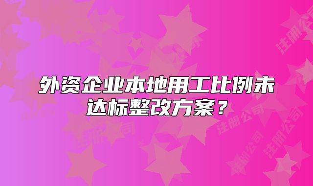 外資企業(yè)本地用工比例未達(dá)標(biāo)整改方案？