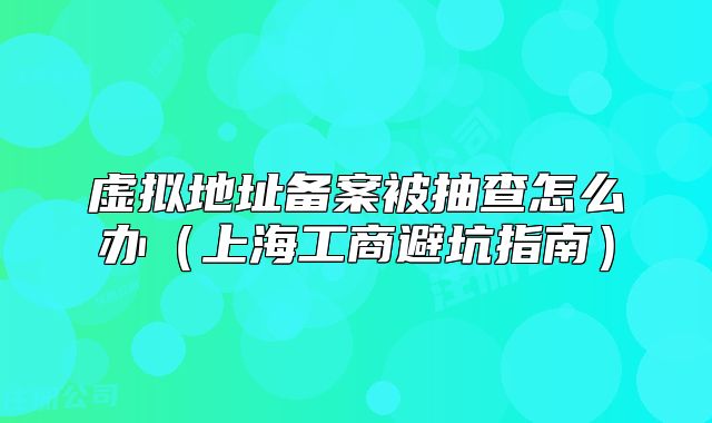 虛擬地址備案被抽查怎么辦（上海工商避坑指南）