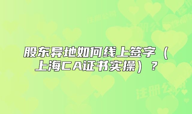 股東異地如何線上簽字（上海CA證書實(shí)操）？