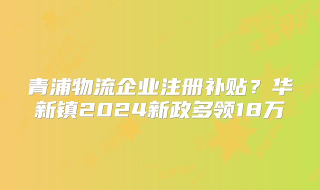 青浦物流企業(yè)注冊補貼？華新鎮(zhèn)2024新政多領(lǐng)18萬