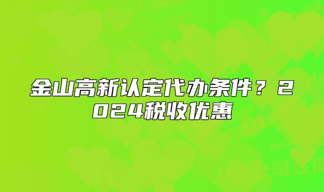 金山高新認(rèn)定代辦條件？2024稅收優(yōu)惠