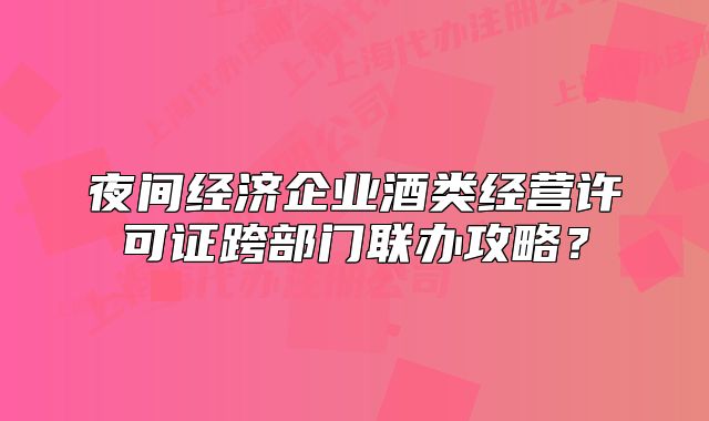 夜間經(jīng)濟(jì)企業(yè)酒類經(jīng)營(yíng)許可證跨部門聯(lián)辦攻略？