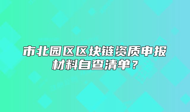 市北園區(qū)區(qū)塊鏈資質(zhì)申報(bào)材料自查清單？