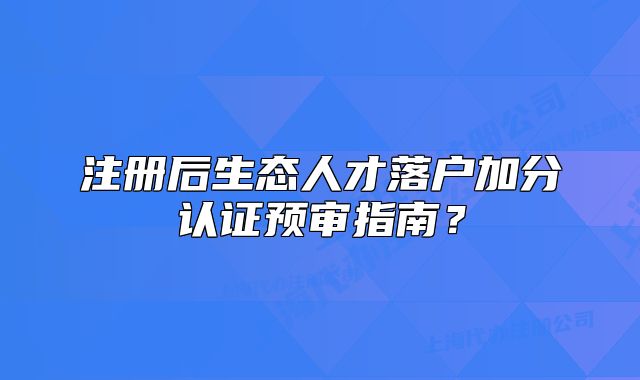 注冊后生態(tài)人才落戶加分認(rèn)證預(yù)審指南？