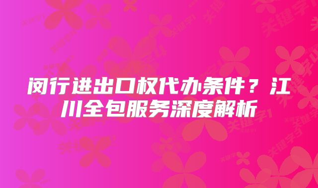 閔行進出口權(quán)代辦條件？江川全包服務(wù)深度解析