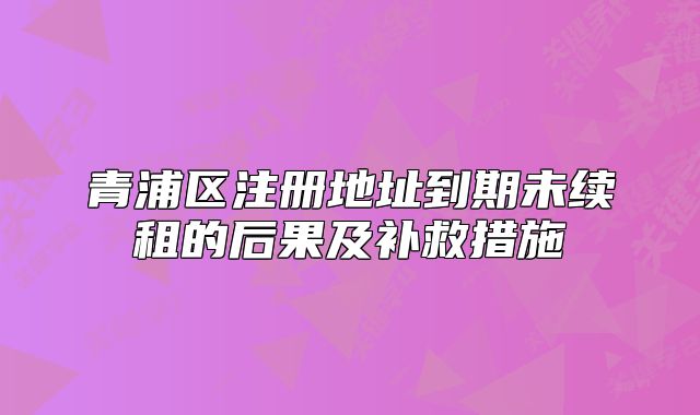 青浦區(qū)注冊地址到期未續(xù)租的后果及補救措施