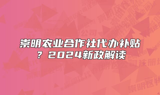 崇明農(nóng)業(yè)合作社代辦補(bǔ)貼？2024新政解讀