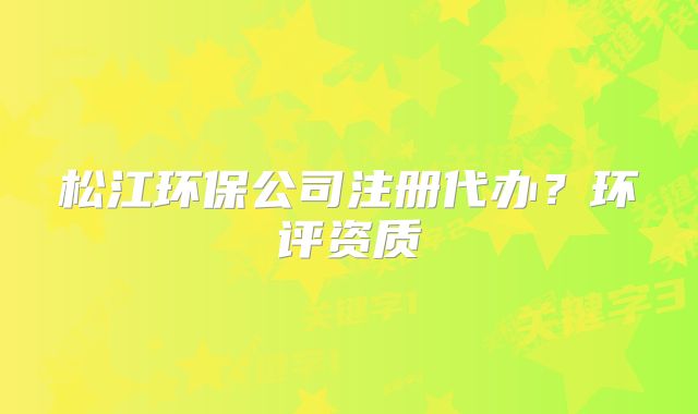 松江環(huán)保公司注冊代辦？環(huán)評資質