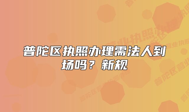 普陀區(qū)執(zhí)照辦理需法人到場(chǎng)嗎？新規(guī)
