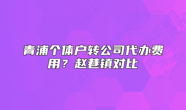 青浦個體戶轉公司代辦費用？趙巷鎮(zhèn)對比