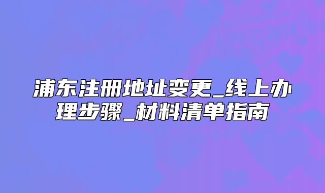 浦東注冊地址變更_線上辦理步驟_材料清單指南