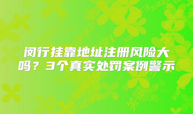 閔行掛靠地址注冊風險大嗎？3個真實處罰案例警示