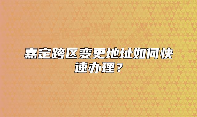 嘉定跨區(qū)變更地址如何快速辦理？