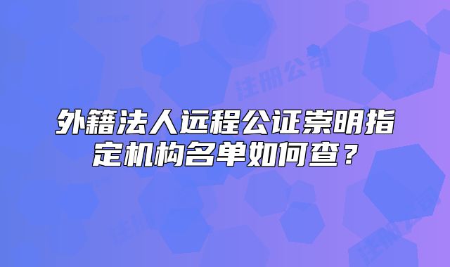 外籍法人遠程公證崇明指定機構(gòu)名單如何查？