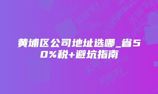 黃埔區(qū)公司地址選哪_省50%稅+避坑指南