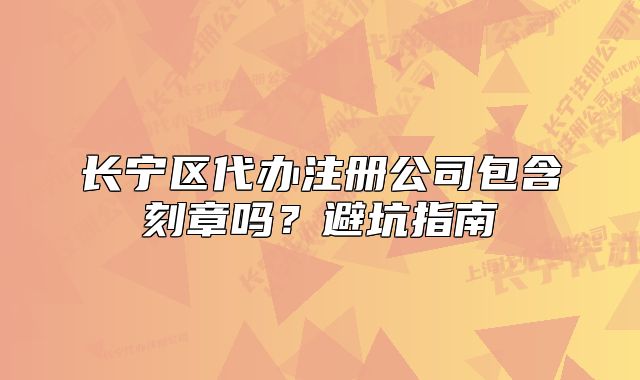 長寧區(qū)代辦注冊公司包含刻章嗎？避坑指南