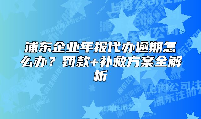 浦東企業(yè)年報(bào)代辦逾期怎么辦？罰款+補(bǔ)救方案全解析