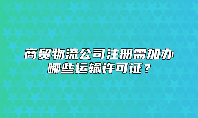 商貿(mào)物流公司注冊(cè)需加辦哪些運(yùn)輸許可證？