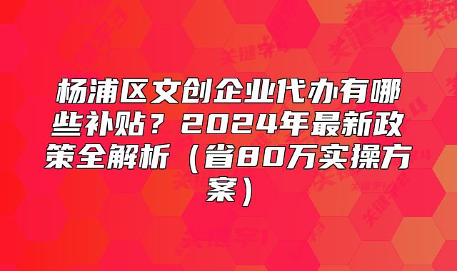 楊浦區(qū)文創(chuàng)企業(yè)代辦有哪些補(bǔ)貼？2024年最新政策全解析（省80萬實(shí)操方案）