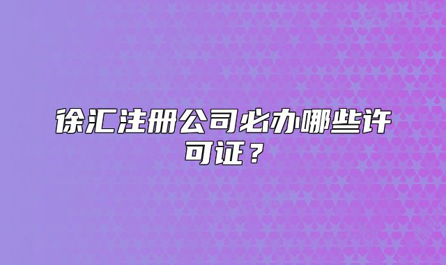 徐匯注冊公司必辦哪些許可證？