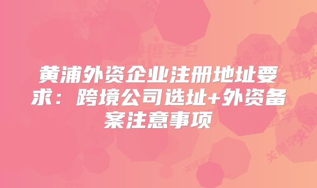黃浦外資企業(yè)注冊(cè)地址要求：跨境公司選址+外資備案注意事項(xiàng)