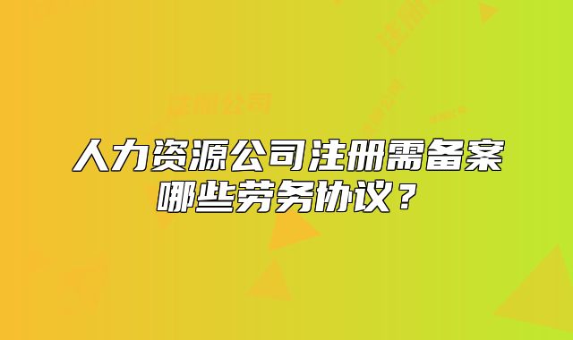 人力資源公司注冊需備案哪些勞務(wù)協(xié)議？