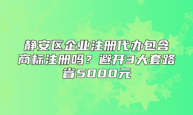 靜安區(qū)企業(yè)注冊(cè)代辦包含商標(biāo)注冊(cè)嗎？避開(kāi)套路省5000元