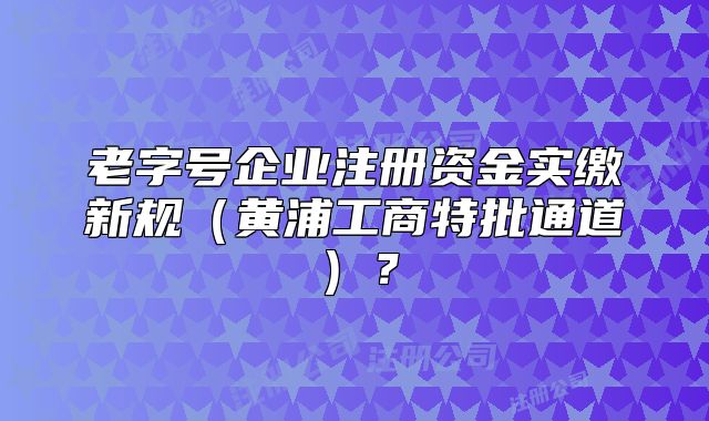 老字號企業(yè)注冊資金實繳新規(guī)（黃浦工商特批通道）？