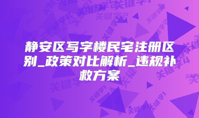 靜安區(qū)寫字樓民宅注冊(cè)區(qū)別_政策對(duì)比解析_違規(guī)補(bǔ)救方案