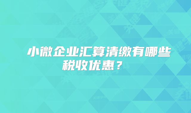 ?小微企業(yè)匯算清繳有哪些稅收優(yōu)惠？?