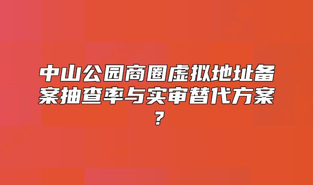 中山公園商圈虛擬地址備案抽查率與實審替代方案？