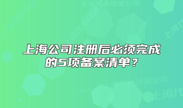上海公司注冊后必須完成的5項備案清單？