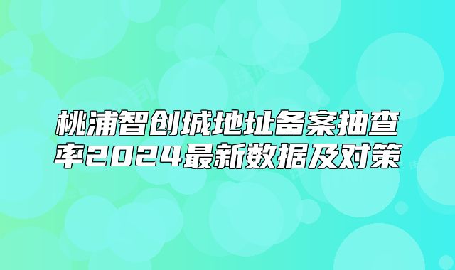 桃浦智創(chuàng)城地址備案抽查率2024最新數(shù)據(jù)及對策