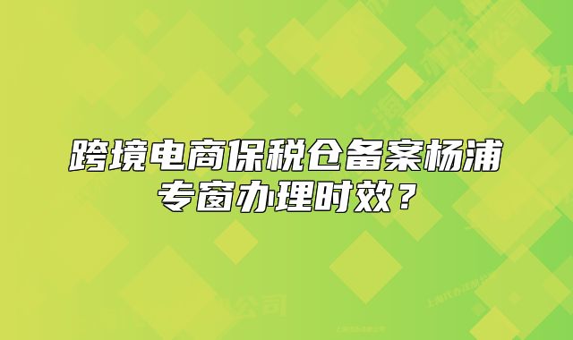 跨境電商保稅倉(cāng)備案楊浦專窗辦理時(shí)效？