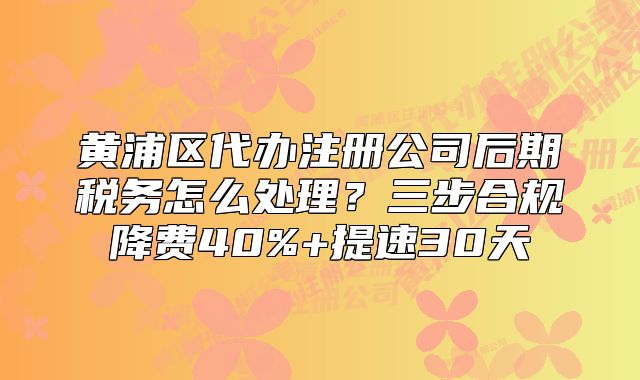 黃浦區(qū)代辦注冊公司后期稅務(wù)怎么處理？三步合規(guī)降費40%+提速30天