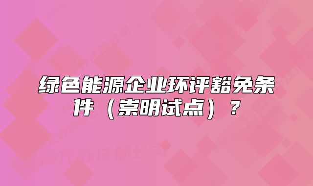 綠色能源企業(yè)環(huán)評(píng)豁免條件（崇明試點(diǎn)）？