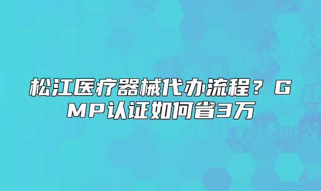 松江醫(yī)療器械代辦流程？GMP認證如何省3萬