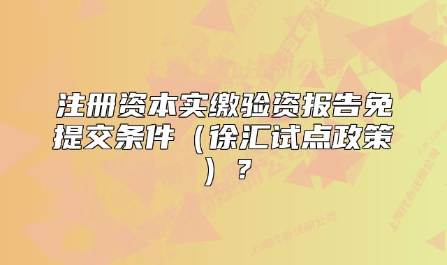 注冊(cè)資本實(shí)繳驗(yàn)資報(bào)告免提交條件（徐匯試點(diǎn)政策）？