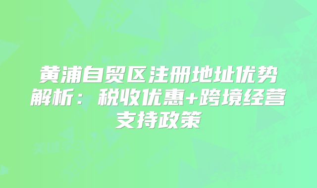 黃浦自貿(mào)區(qū)注冊地址優(yōu)勢解析:稅收優(yōu)惠+跨境經(jīng)營支持政策