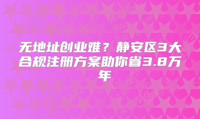 無地址創(chuàng)業(yè)難？靜安區(qū)3大合規(guī)注冊方案助你省3.8萬 年