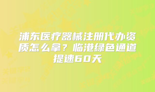 浦東醫(yī)療器械注冊代辦資質(zhì)怎么拿？臨港綠色通道提速60天