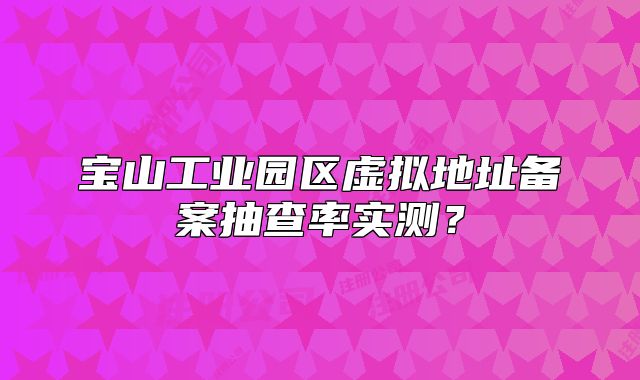 寶山工業(yè)園區(qū)虛擬地址備案抽查率實測？