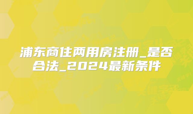 浦東商住兩用房注冊(cè)_是否合法_2024最新條件